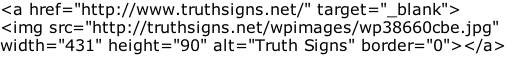 <a href="http://www.truthsigns.net/" target="_blank"> <img src="http://truthsigns.net/wpimages/wp38660cbe.jpg" width="431" height="90" alt="Truth Signs" border="0"></a>